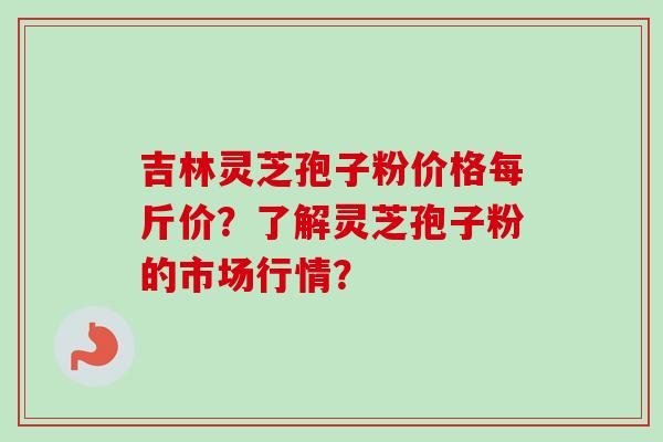 吉林灵芝孢子粉价格每斤价?了解灵芝孢子粉的市场行情?
