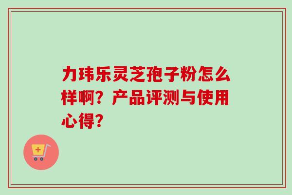 力玮乐灵芝孢子粉怎么样啊？产品评测与使用心得？