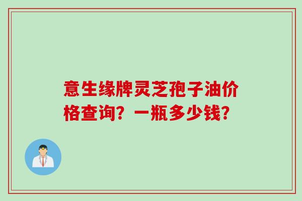 意生缘牌灵芝孢子油价格查询？一瓶多少钱？