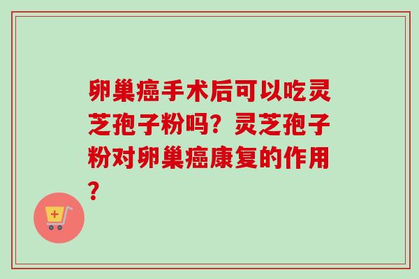 卵巢癌手术后可以吃灵芝孢子粉吗?灵芝孢子粉对卵巢癌康复的作用?