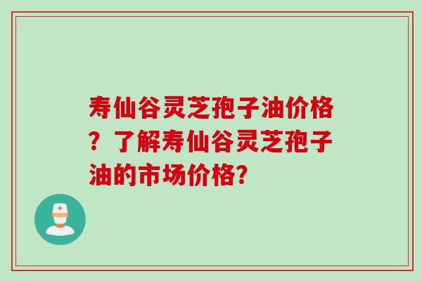 寿仙谷灵芝孢子油价格？了解寿仙谷灵芝孢子油的市场价格？