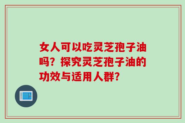 女人可以吃灵芝孢子油吗？探究灵芝孢子油的功效与适用人群？