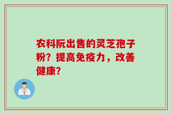 农科阮出售的灵芝孢子粉？提高免疫力，改善健康？