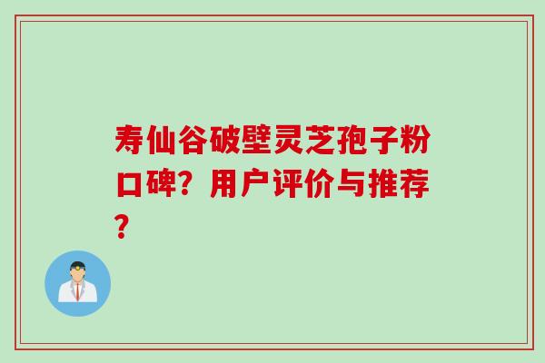 寿仙谷破壁灵芝孢子粉口碑?用户评价与推荐?