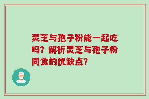 灵芝与孢子粉能一起吃吗？解析灵芝与孢子粉同食的优缺点？