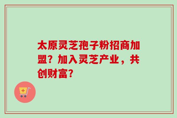 太原灵芝孢子粉招商加盟?加入灵芝产业,共创财富? 太原灵芝孢子粉招商加盟?加入灵芝产业,共创财富?