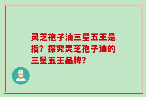 灵芝孢子油三星五王是指？探究灵芝孢子油的三星五王品牌？
