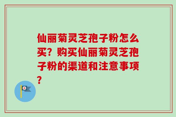 仙丽菊灵芝孢子粉怎么买?购买仙丽菊灵芝孢子粉的渠道和注意事项?