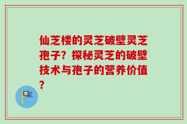 仙芝楼的灵芝破壁灵芝孢子?探秘灵芝的破壁技术与孢子的营养价值?