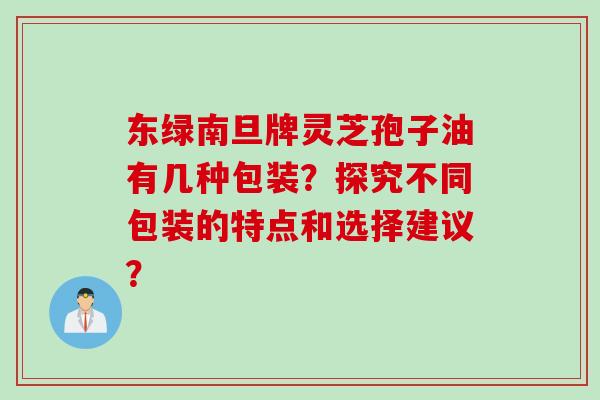 东绿南旦牌灵芝孢子油有几种包装？探究不同包装的特点和选择建议？