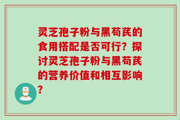 灵芝孢子粉与黑苟芪的食用搭配是否可行？探讨灵芝孢子粉与黑苟芪的营养价值和相互影响？