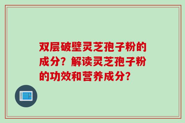 双层破壁灵芝孢子粉的成分？解读灵芝孢子粉的功效和营养成分？