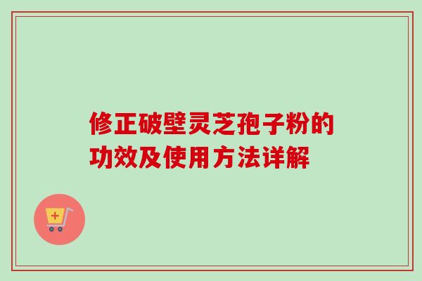修正破壁灵芝孢子粉的功效及使用方法详解 修正破壁灵芝孢子粉的功效及使用方法详解