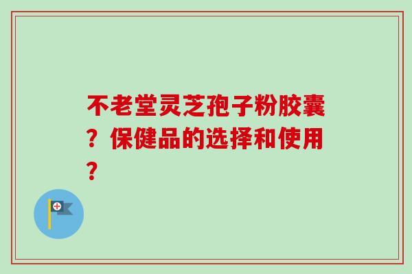 不老堂灵芝孢子粉胶囊？保健品的选择和使用？