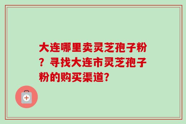 大连哪里卖灵芝孢子粉？寻找大连市灵芝孢子粉的购买渠道？