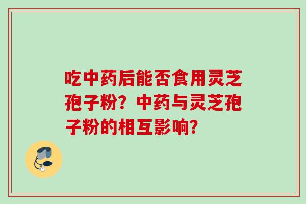 吃中药后能否食用灵芝孢子粉?中药与灵芝孢子粉的相互影响?