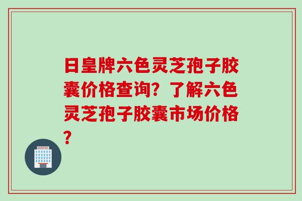 日皇牌六色灵芝孢子胶囊价格查询？了解六色灵芝孢子胶囊市场价格？