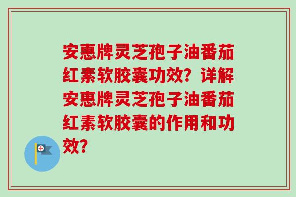 安惠牌灵芝孢子油番茄红素软胶囊功效？详解安惠牌灵芝孢子油番茄红素软胶囊的作用和功效？