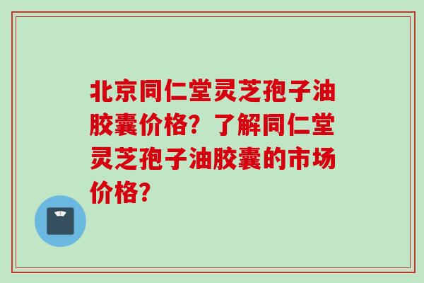 北京同仁堂灵芝孢子油胶囊价格？了解同仁堂灵芝孢子油胶囊的市场价格？