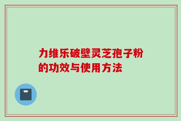力维乐破壁灵芝孢子粉的功效与使用方法