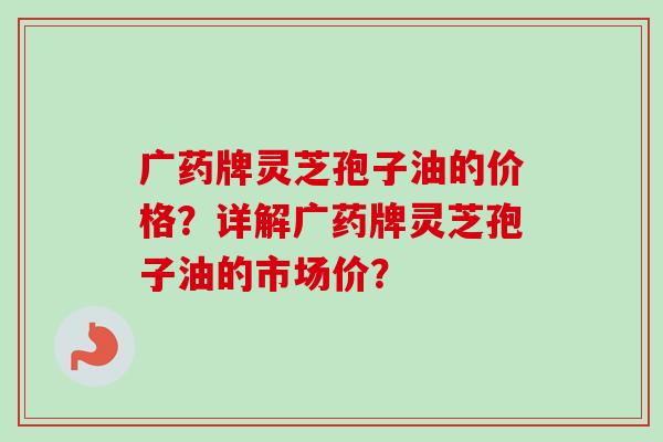 广药牌灵芝孢子油的价格？详解广药牌灵芝孢子油的市场价？