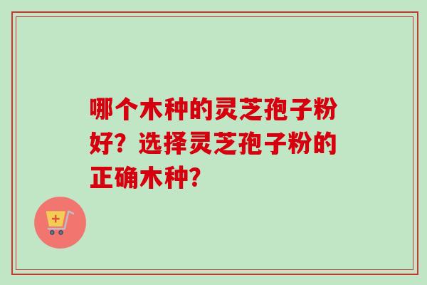 哪个木种的灵芝孢子粉好?选择灵芝孢子粉的正确木种?