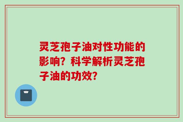 灵芝孢子油对性功能的影响？科学解析灵芝孢子油的功效？