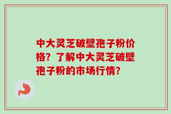 中大灵芝破壁孢子粉价格？了解中大灵芝破壁孢子粉的市场行情？