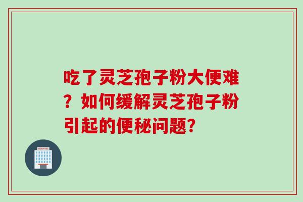 吃了灵芝孢子粉大便难？如何缓解灵芝孢子粉引起的便秘问题？