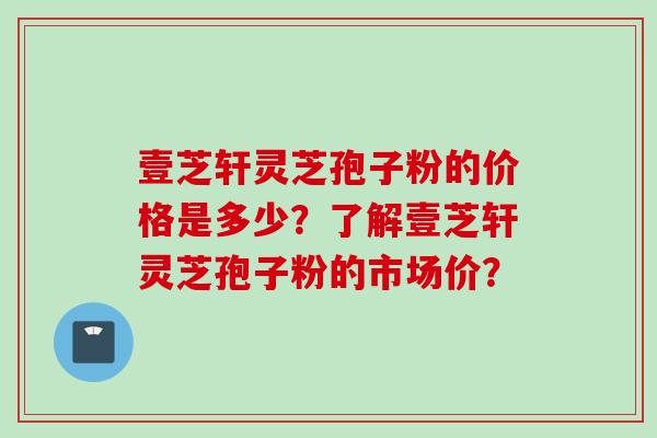壹芝轩灵芝孢子粉的价格是多少？了解壹芝轩灵芝孢子粉的市场价？