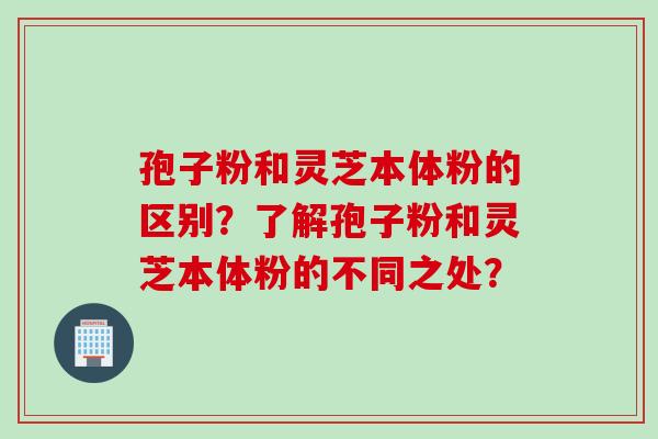 孢子粉和灵芝本体粉的区别?了解孢子粉和灵芝本体粉的不同之处? 孢子粉和灵芝本体粉的区别?了解孢子粉和灵芝本体粉的不同之处?