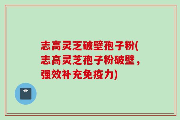 志高灵芝破壁孢子粉(志高灵芝孢子粉破壁，强效补充免疫力)
