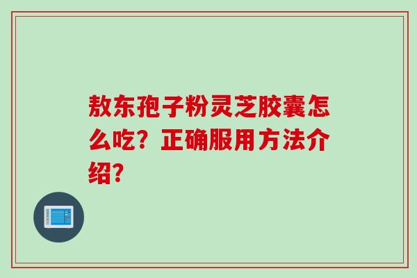 敖东孢子粉灵芝胶囊怎么吃？正确服用方法介绍？