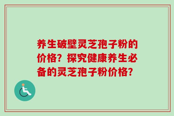 养生破壁灵芝孢子粉的价格？探究健康养生必备的灵芝孢子粉价格？