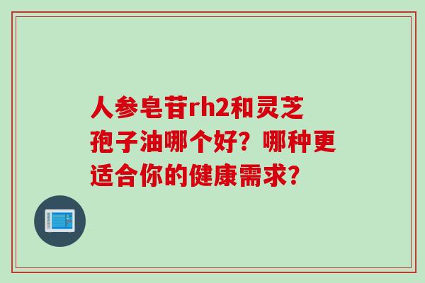 人参皂苷rh2和灵芝孢子油哪个好？哪种更适合你的健康需求？