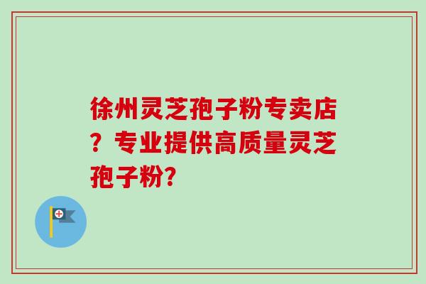 徐州灵芝孢子粉专卖店?专业提供高质量灵芝孢子粉?