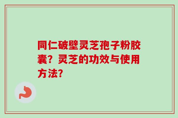 同仁破壁灵芝孢子粉胶囊？灵芝的功效与使用方法？