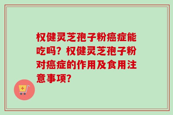 权健灵芝孢子粉癌症能吃吗?权健灵芝孢子粉对癌症的作用及食用注意事项?