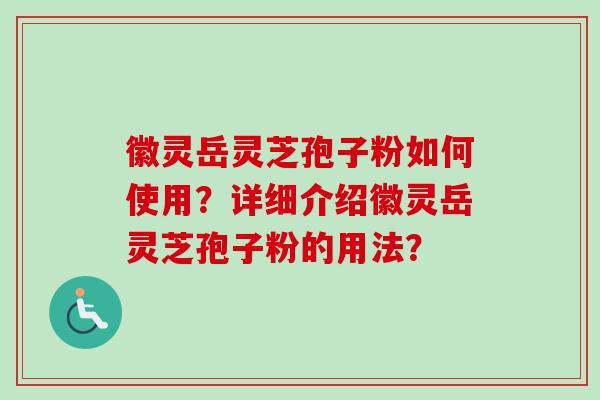 徽灵岳灵芝孢子粉如何使用？详细介绍徽灵岳灵芝孢子粉的用法？