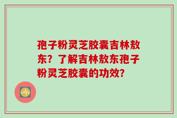 孢子粉灵芝胶囊吉林敖东？了解吉林敖东孢子粉灵芝胶囊的功效？