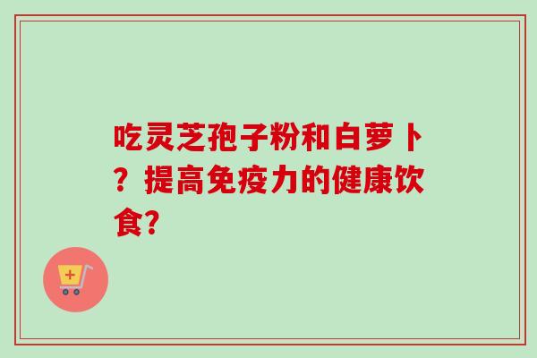吃灵芝孢子粉和白萝卜?提高免疫力的健康饮食?