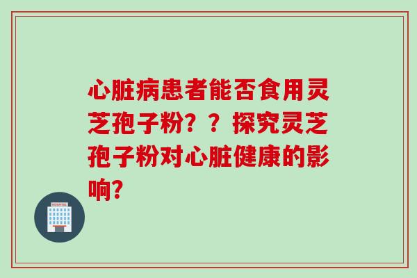 心脏病患者能否食用灵芝孢子粉？？探究灵芝孢子粉对心脏健康的影响？