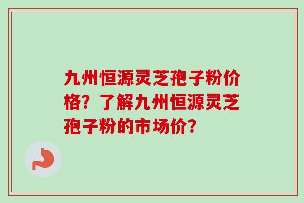 九州恒源灵芝孢子粉价格?了解九州恒源灵芝孢子粉的市场价? 九州恒源灵芝孢子粉价格?了解九州恒源灵芝孢子粉的市场价?
