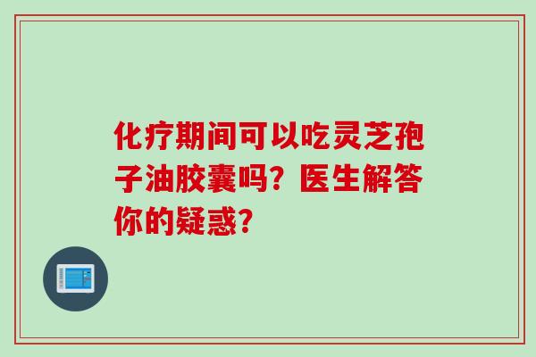 化疗期间可以吃灵芝孢子油胶囊吗?医生解答你的疑惑?
