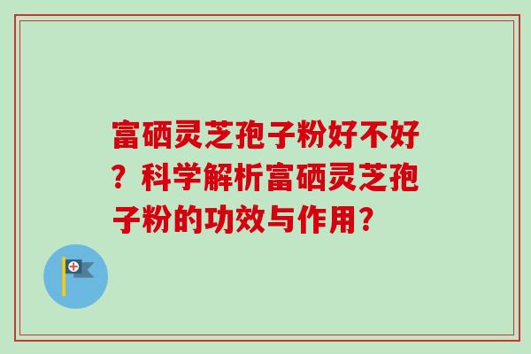 富硒灵芝孢子粉好不好?科学解析富硒灵芝孢子粉的功效与作用? 富硒灵芝孢子粉好不好?科学解析富硒灵芝孢子粉的功效与作用?