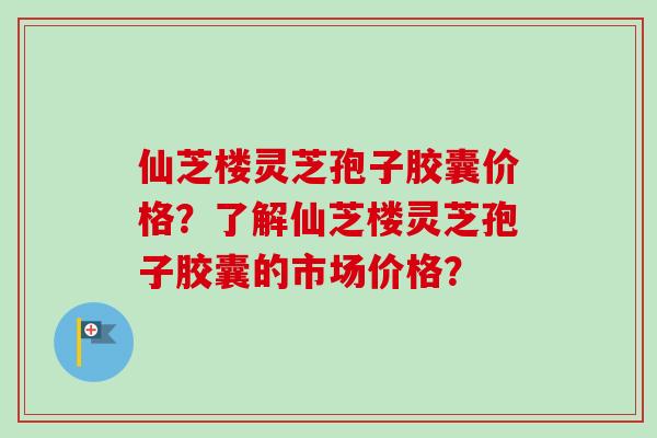 仙芝楼灵芝孢子胶囊价格？了解仙芝楼灵芝孢子胶囊的市场价格？