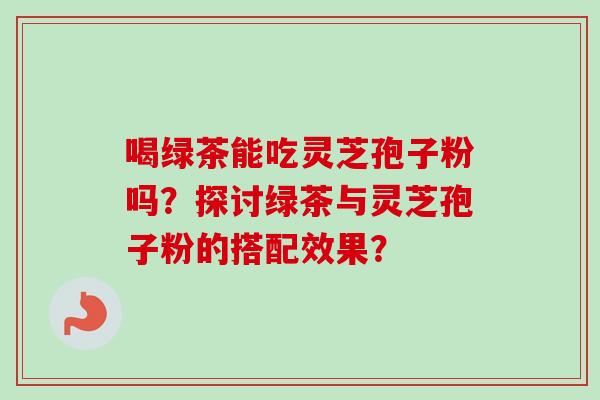 喝绿茶能吃灵芝孢子粉吗？探讨绿茶与灵芝孢子粉的搭配效果？