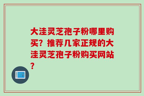 大洼灵芝孢子粉哪里购买？推荐几家正规的大洼灵芝孢子粉购买网站？