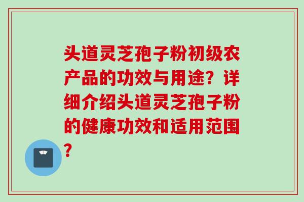 头道灵芝孢子粉初级农产品的功效与用途？详细介绍头道灵芝孢子粉的健康功效和适用范围？