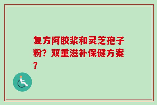 复方阿胶浆和灵芝孢子粉?双重滋补保健方案?